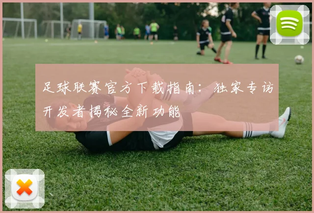 足球联赛官方下载指南:独家专访开发者揭秘全新功能