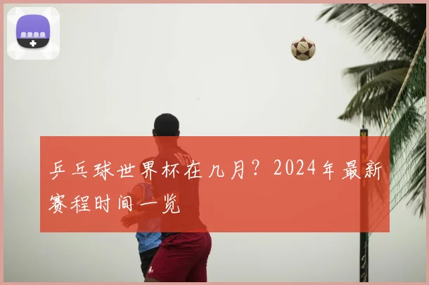 乒乓球世界杯在几月?2024年最新赛程时间一览