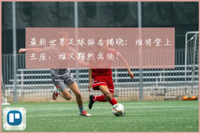 最新世界足球排名揭晓:谁将登上王座,谁又黯然离场?