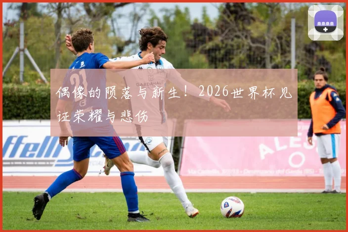 偶像的陨落与新生！2026世界杯见证荣耀与悲伤